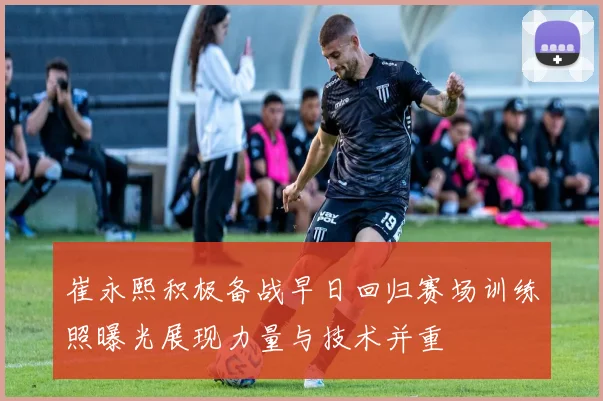 崔永熙积极备战早日回归赛场训练照曝光展现力量与技术并重