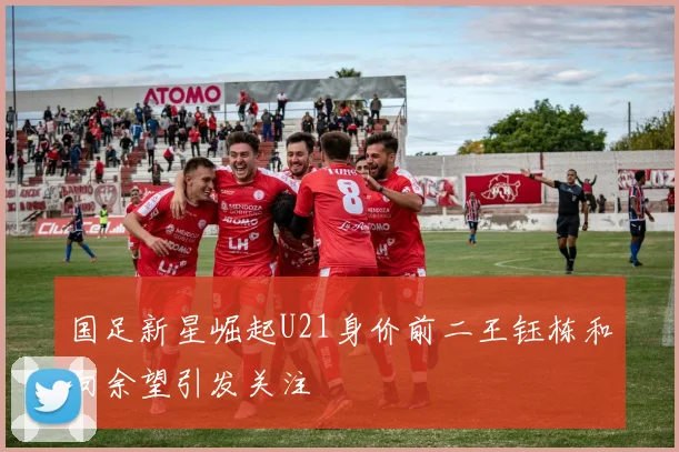 国足新星崛起U21身价前二王钰栋和向余望引发关注