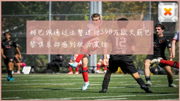姆巴佩通过法警追讨590万欧欠薪巴黎俱乐部感到极为震惊