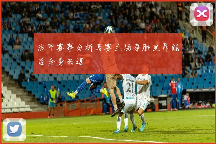 法甲赛事分析马赛主场争胜里昂能否全身而退