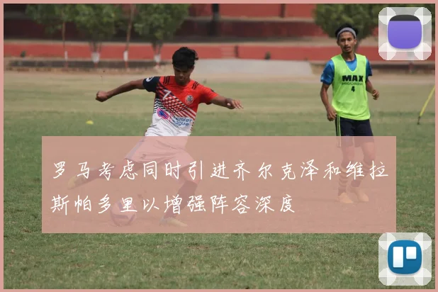 罗马考虑同时引进齐尔克泽和维拉斯帕多里以增强阵容深度