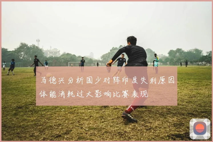 马德兴分析国少对阵印度失利原因体能消耗过大影响比赛表现