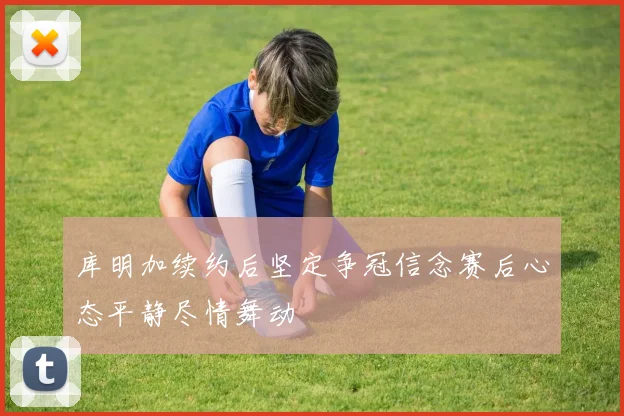 库明加续约后坚定争冠信念赛后心态平静尽情舞动