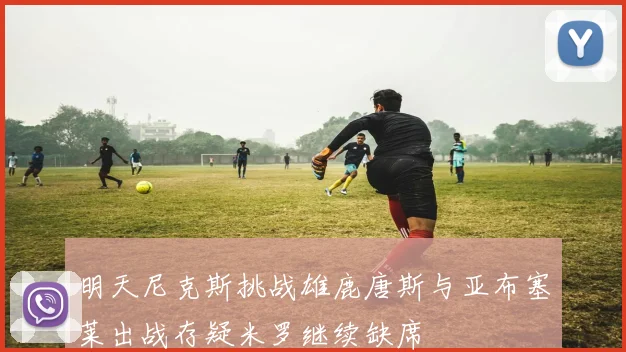 明天尼克斯挑战雄鹿唐斯与亚布塞莱出战存疑米罗继续缺席