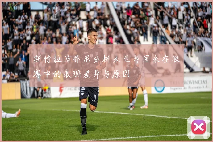 斯特拉马乔尼分析米兰与国米在联赛中的表现差异与原因