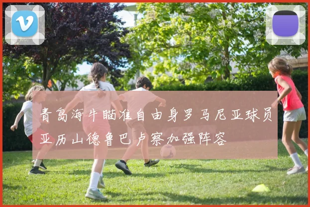 青岛海牛瞄准自由身罗马尼亚球员亚历山德鲁巴卢察加强阵容