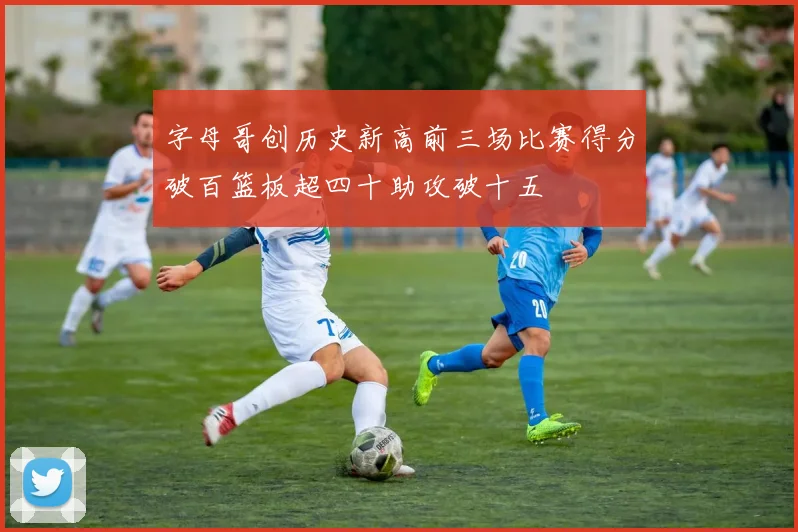 字母哥创历史新高前三场比赛得分破百篮板超四十助攻破十五