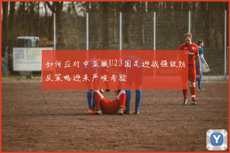 如何应对中亚狼U23国足迎战强敌防反策略迎来严峻考验