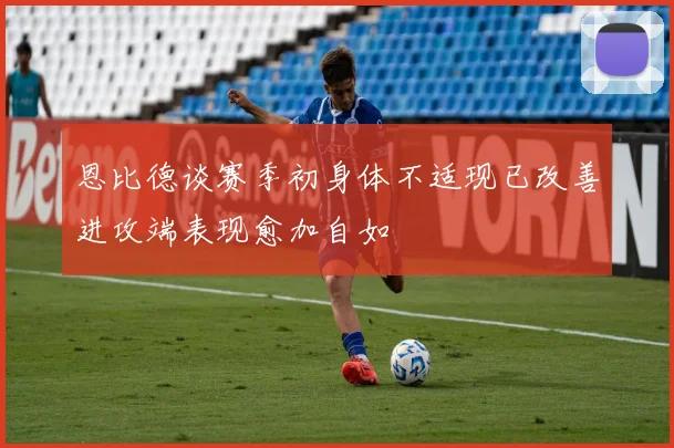 恩比德谈赛季初身体不适现已改善进攻端表现愈加自如