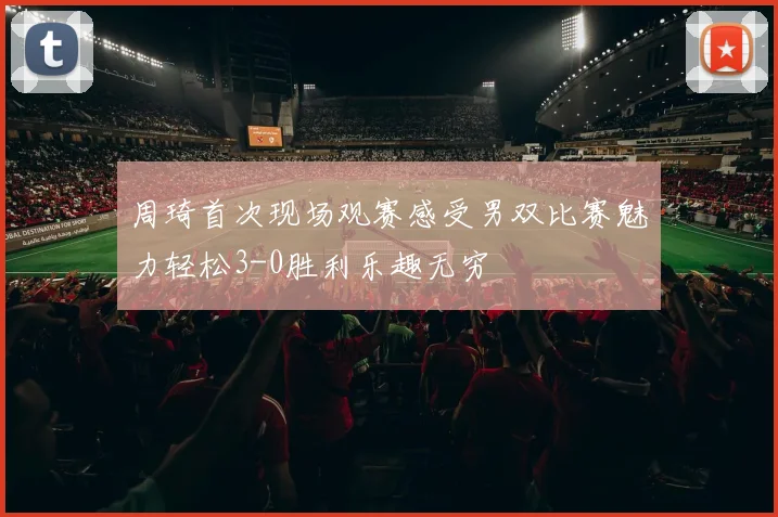 周琦首次现场观赛感受男双比赛魅力轻松3-0胜利乐趣无穷