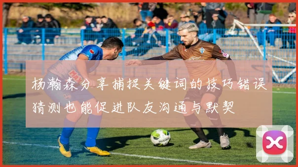 杨瀚森分享捕捉关键词的技巧错误猜测也能促进队友沟通与默契