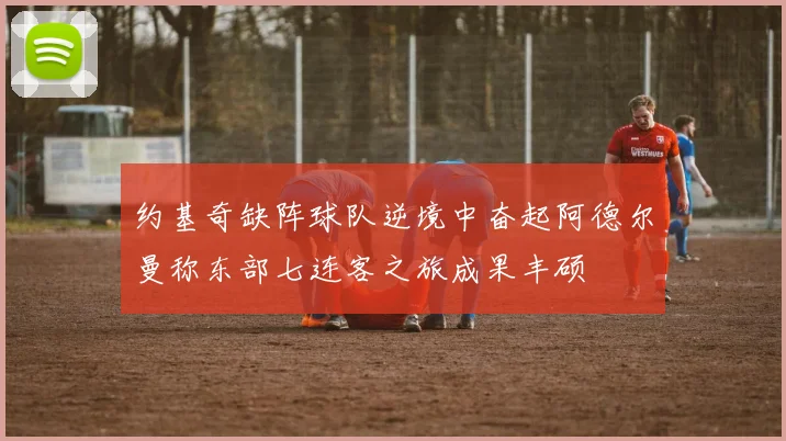 约基奇缺阵球队逆境中奋起阿德尔曼称东部七连客之旅成果丰硕