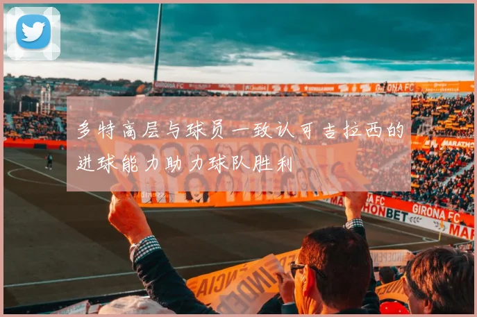 多特高层与球员一致认可吉拉西的进球能力助力球队胜利