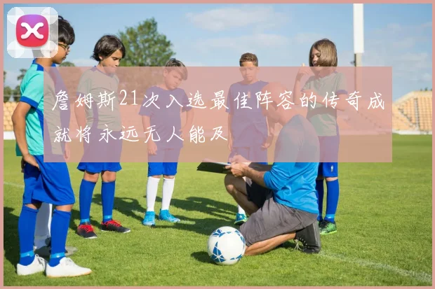 詹姆斯21次入选最佳阵容的传奇成就将永远无人能及