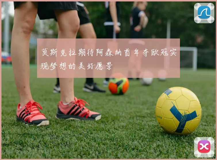 莫斯克拉期待阿森纳首年夺欧冠实现梦想的美好愿景