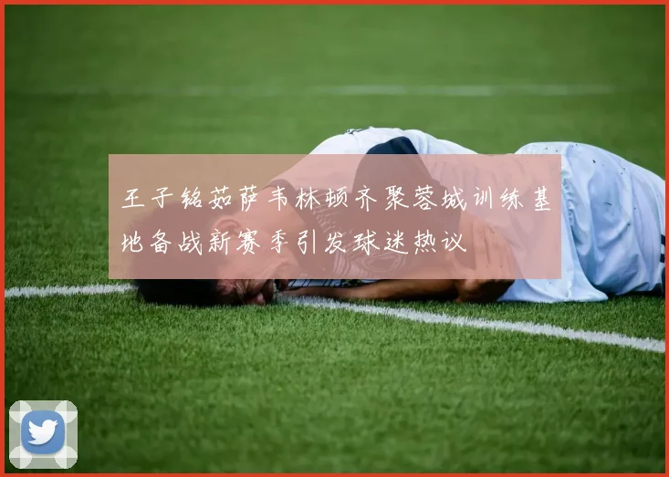 王子铭茹萨韦林顿齐聚蓉城训练基地备战新赛季引发球迷热议