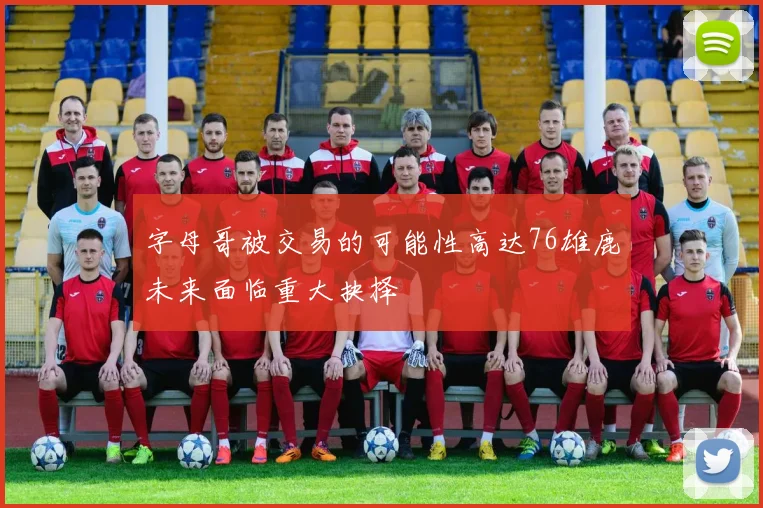 字母哥被交易的可能性高达76雄鹿未来面临重大抉择