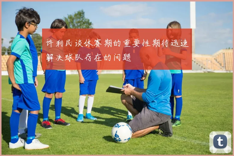 许利民谈休赛期的重要性期待迅速解决球队存在的问题