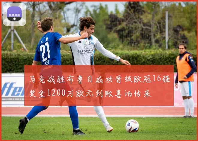 马竞战胜布鲁日成功晋级欧冠16强奖金1200万欧元到账喜讯传来