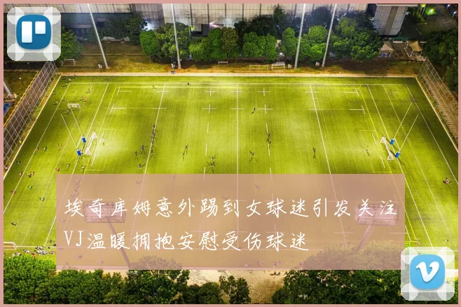 埃奇库姆意外踢到女球迷引发关注VJ温暖拥抱安慰受伤球迷