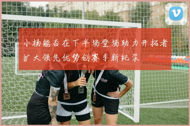 小杨能否在下半场登场助力开拓者扩大领先优势创赛季新纪录