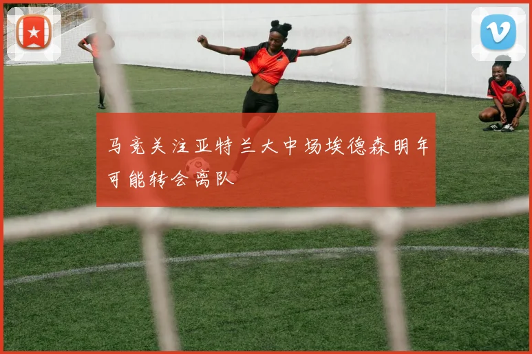 马竞关注亚特兰大中场埃德森明年可能转会离队