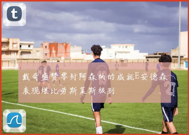 戴奇盛赞零封阿森纳的成就E安德森表现堪比劳斯莱斯级别
