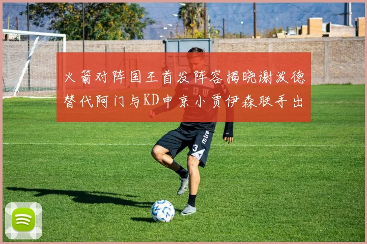 火箭对阵国王首发阵容揭晓谢泼德替代阿门与KD申京小贾伊森联手出战