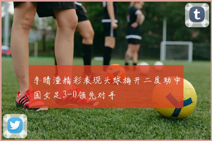 李晴潼精彩表现头球梅开二度助中国女足3-0领先对手