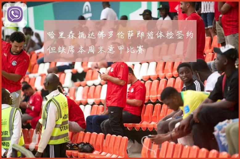 哈里森抵达佛罗伦萨即将体检签约但缺席本周末意甲比赛
