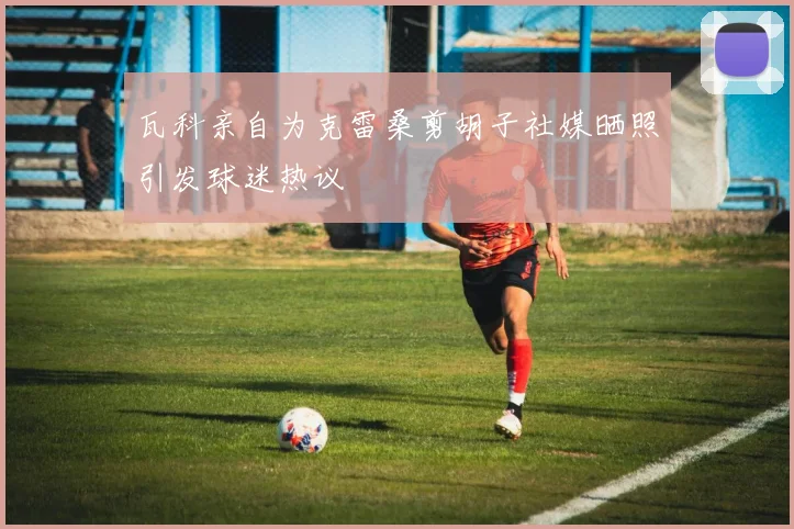 瓦科亲自为克雷桑剪胡子社媒晒照引发球迷热议