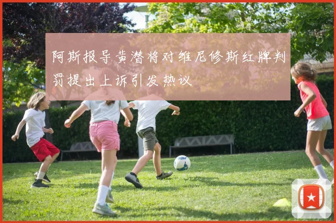 阿斯报导黄潜将对维尼修斯红牌判罚提出上诉引发热议
