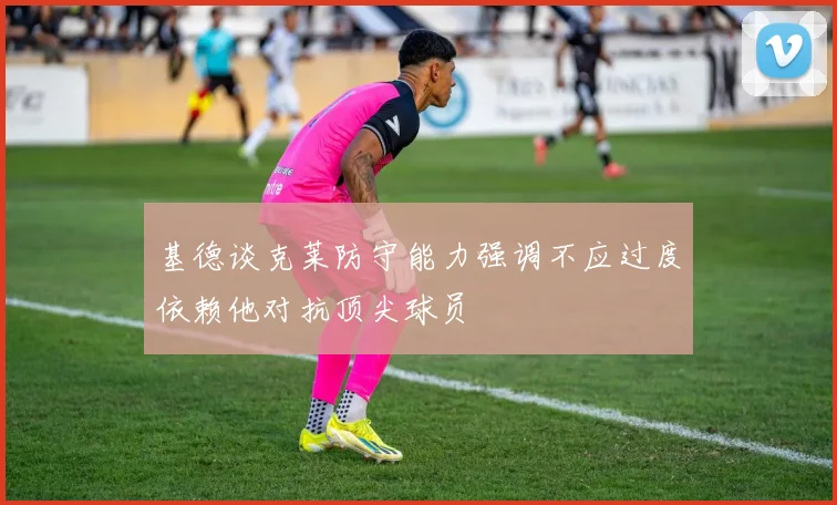 基德谈克莱防守能力强调不应过度依赖他对抗顶尖球员